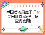 中国质监局焊工证查询网址官网(焊工证查询官网)