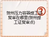 贺州压力容器焊工证复审在哪里(贺州焊工证复审点)
