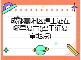 成都惠阳区焊工证在哪里复审(焊工证复审地点)