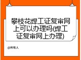 攀枝花焊工证复审网上可以办理吗(焊工证复审网上办理)