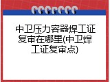 中卫压力容器焊工证复审在哪里(中卫焊工证复审点)