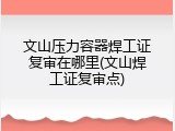 文山压力容器焊工证复审在哪里(文山焊工证复审点)
