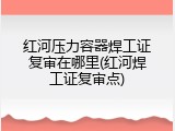红河压力容器焊工证复审在哪里(红河焊工证复审点)