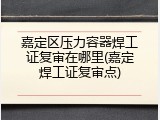 嘉定区压力容器焊工证复审在哪里(嘉定焊工证复审点)