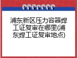 浦东新区压力容器焊工证复审在哪里(浦东焊工证复审地点)