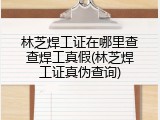 林芝焊工证在哪里查查焊工真假(林芝焊工证真伪查询)
