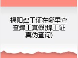 揭阳焊工证在哪里查查焊工真假(焊工证真伪查询)