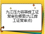 九江压力容器焊工证复审在哪里(九江焊工证复审点)