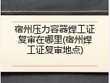 宿州压力容器焊工证复审在哪里(宿州焊工证复审地点)