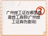 广州焊工证在哪里查查焊工真假(广州焊工证真伪查询)