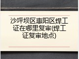 沙坪坝区惠阳区焊工证在哪里复审(焊工证复审地点)