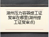 湖州压力容器焊工证复审在哪里(湖州焊工证复审点)