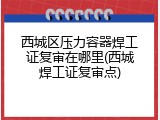西城区压力容器焊工证复审在哪里(西城焊工证复审点)