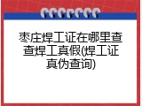 枣庄焊工证在哪里查查焊工真假(焊工证真伪查询)