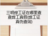 三明焊工证在哪里查查焊工真假(焊工证真伪查询)