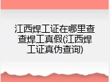江西焊工证在哪里查查焊工真假(江西焊工证真伪查询)