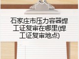 石家庄市压力容器焊工证复审在哪里(焊工证复审地点)