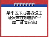 梁平区压力容器焊工证复审在哪里(梁平焊工证复审点)