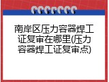 南岸区压力容器焊工证复审在哪里(压力容器焊工证复审点)
