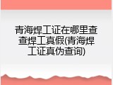 青海焊工证在哪里查查焊工真假(青海焊工证真伪查询)