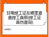 甘南焊工证在哪里查查焊工真假(焊工证真伪查询)
