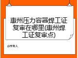 惠州压力容器焊工证复审在哪里(惠州焊工证复审点)