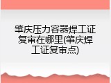肇庆压力容器焊工证复审在哪里(肇庆焊工证复审点)