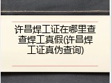 许昌焊工证在哪里查查焊工真假(许昌焊工证真伪查询)