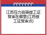 江苏压力容器焊工证复审在哪里(江苏焊工证复审点)