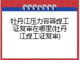 牡丹江压力容器焊工证复审在哪里(牡丹江焊工证复审)