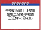 宁夏衡阳焊工证复审在哪里报名(宁夏焊工证复审报名点)
