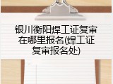 银川衡阳焊工证复审在哪里报名(焊工证复审报名处)