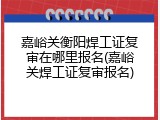 嘉峪关衡阳焊工证复审在哪里报名(嘉峪关焊工证复审报名)