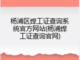 杨浦区焊工证查询系统官方网站(杨浦焊工证查询官网)