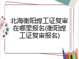 北海衡阳焊工证复审在哪里报名(衡阳焊工证复审报名)
