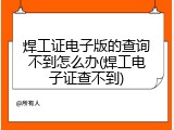 焊工证电子版的查询不到怎么办(焊工电子证查不到)