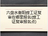 六盘水衡阳焊工证复审在哪里报名(焊工证复审报名点)