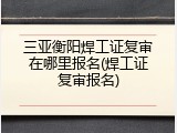三亚衡阳焊工证复审在哪里报名(焊工证复审报名)