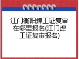江门衡阳焊工证复审在哪里报名(江门焊工证复审报名)