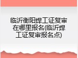 临沂衡阳焊工证复审在哪里报名(临沂焊工证复审报名点)
