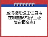 威海衡阳焊工证复审在哪里报名(焊工证复审报名点)