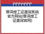 普洱焊工证查询系统官方网站(普洱焊工证查询官网)