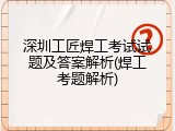深圳工匠焊工考试试题及答案解析(焊工考题解析)