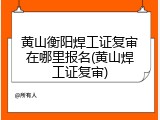 黄山衡阳焊工证复审在哪里报名(黄山焊工证复审)