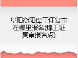 阜阳衡阳焊工证复审在哪里报名(焊工证复审报名点)