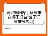 嘉兴衡阳焊工证复审在哪里报名(焊工证复审报名点)