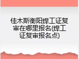 佳木斯衡阳焊工证复审在哪里报名(焊工证复审报名点)