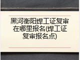 黑河衡阳焊工证复审在哪里报名(焊工证复审报名点)