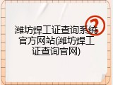 潍坊焊工证查询系统官方网站(潍坊焊工证查询官网)